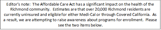 Editor’s note:  The Affordable Care Act has a significant impact on the health of the Richmond community.  Estimates are that over 20,000 Richmond residents are currently uninsured and eligible for either Medi-Cal or through Covered California.  As a result, we are attempting to raise awareness about programs for enrollment.  Please see the two items below.